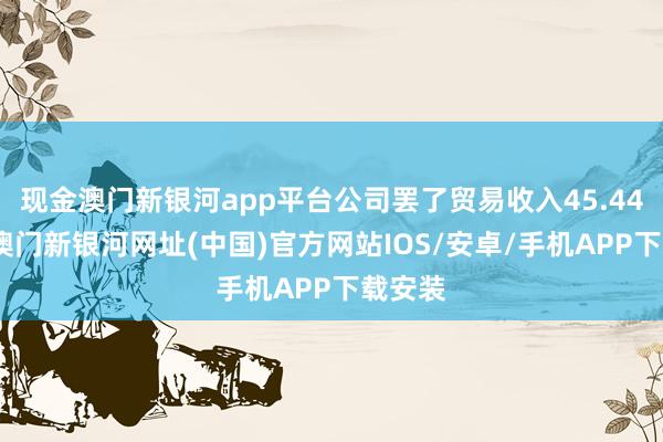 现金澳门新银河app平台公司罢了贸易收入45.44亿元-澳门新银河网址(中国)官方网站IOS/安卓/手机APP下载安装