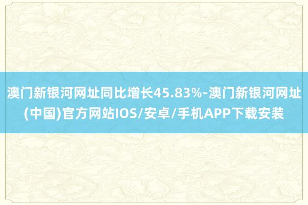 澳门新银河网址同比增长45.83%-澳门新银河网址(中国)官方网站IOS/安卓/手机APP下载安装