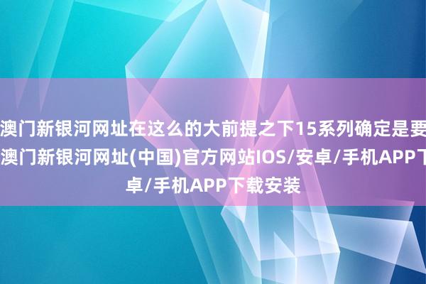 澳门新银河网址在这么的大前提之下15系列确定是要加价的-澳门新银河网址(中国)官方网站IOS/安卓/手机APP下载安装