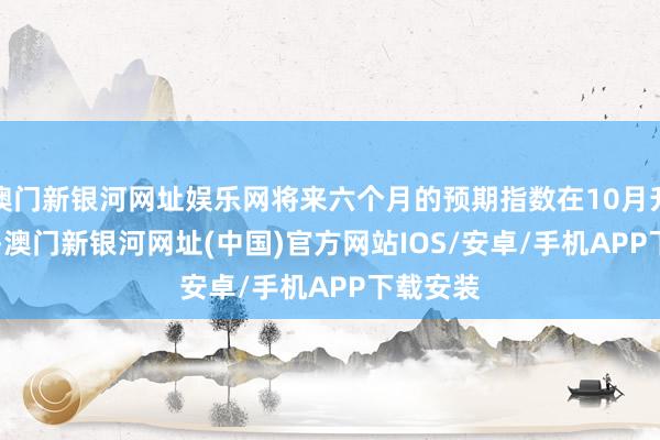 澳门新银河网址娱乐网将来六个月的预期指数在10月升至89.1-澳门新银河网址(中国)官方网站IOS/安卓/手机APP下载安装