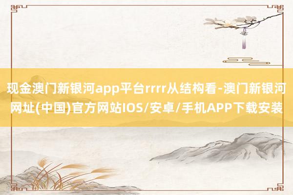 现金澳门新银河app平台rrrr从结构看-澳门新银河网址(中国)官方网站IOS/安卓/手机APP下载安装