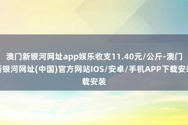 澳门新银河网址app娱乐收支11.40元/公斤-澳门新银河网址(中国)官方网站IOS/安卓/手机APP下载安装