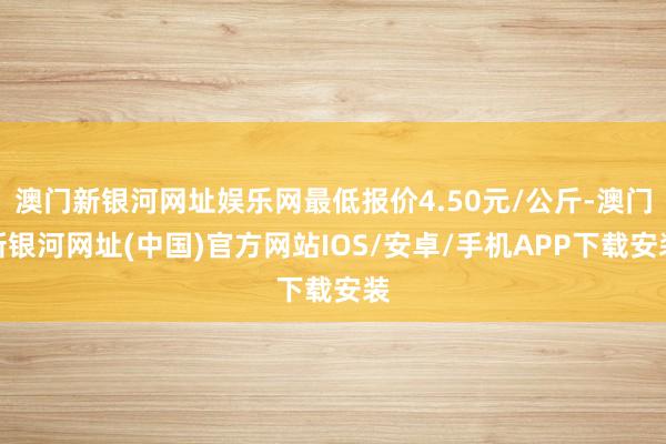 澳门新银河网址娱乐网最低报价4.50元/公斤-澳门新银河网址(中国)官方网站IOS/安卓/手机APP下载安装