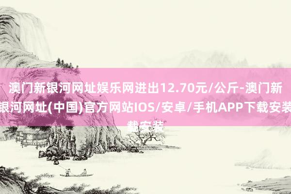 澳门新银河网址娱乐网进出12.70元/公斤-澳门新银河网址(中国)官方网站IOS/安卓/手机APP下载安装