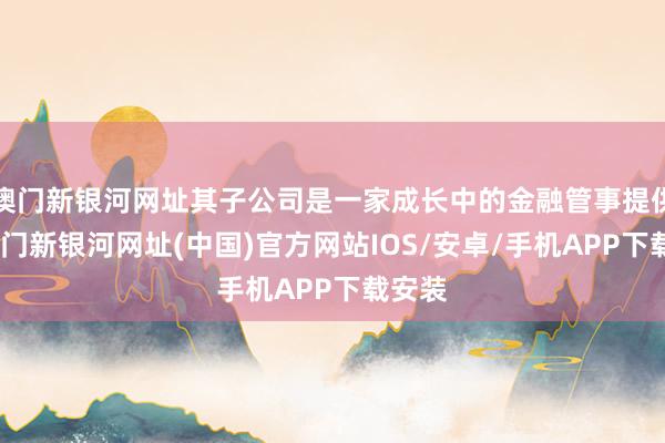 澳门新银河网址其子公司是一家成长中的金融管事提供商-澳门新银河网址(中国)官方网站IOS/安卓/手机APP下载安装