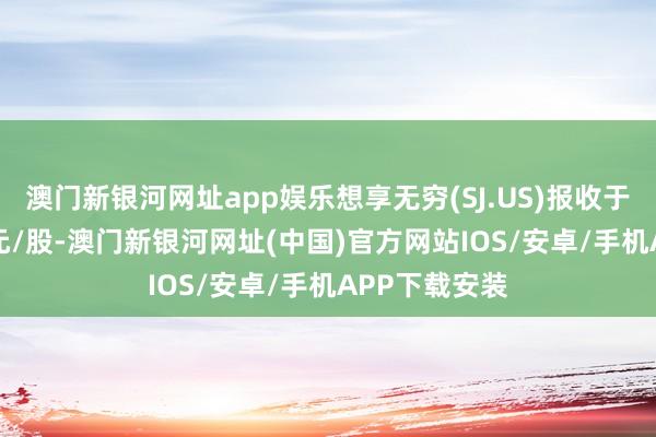 澳门新银河网址app娱乐想享无穷(SJ.US)报收于0.82好意思元/股-澳门新银河网址(中国)官方网站IOS/安卓/手机APP下载安装