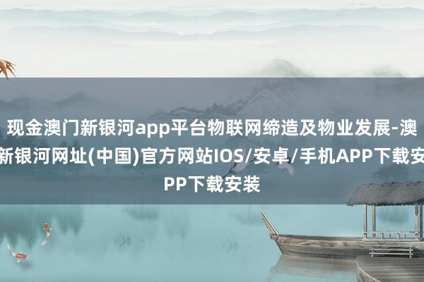 现金澳门新银河app平台物联网缔造及物业发展-澳门新银河网址(中国)官方网站IOS/安卓/手机APP下载安装