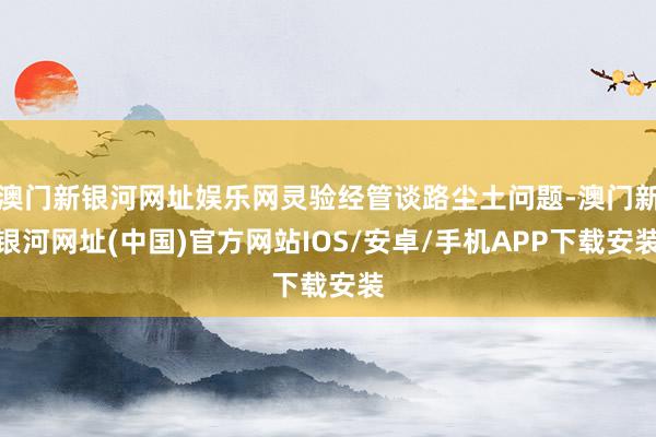 澳门新银河网址娱乐网灵验经管谈路尘土问题-澳门新银河网址(中国)官方网站IOS/安卓/手机APP下载安装