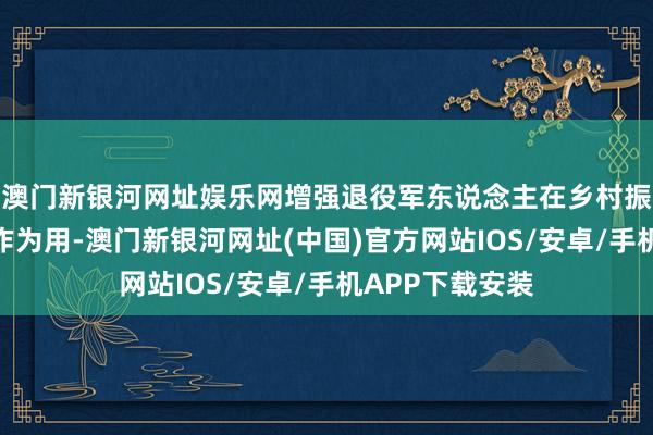 澳门新银河网址娱乐网增强退役军东说念主在乡村振兴中的辐照带作为用-澳门新银河网址(中国)官方网站IOS/安卓/手机APP下载安装