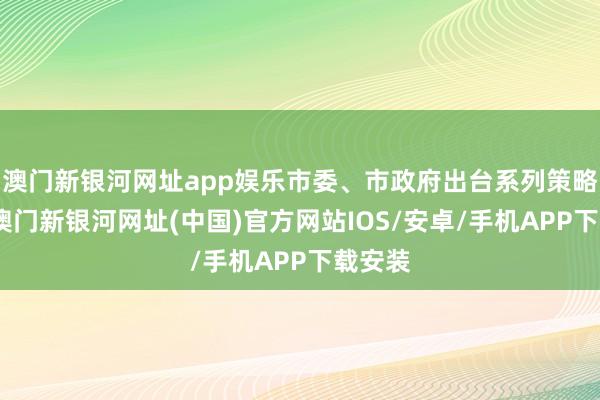 澳门新银河网址app娱乐市委、市政府出台系列策略文献-澳门新银河网址(中国)官方网站IOS/安卓/手机APP下载安装