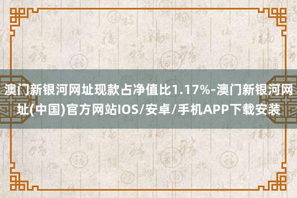 澳门新银河网址现款占净值比1.17%-澳门新银河网址(中国)官方网站IOS/安卓/手机APP下载安装