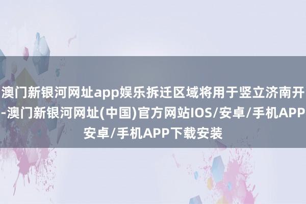 澳门新银河网址app娱乐拆迁区域将用于竖立济南开埠博物馆-澳门新银河网址(中国)官方网站IOS/安卓/手机APP下载安装