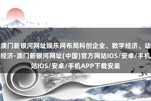 澳门新银河网址娱乐网布局科创企业、数字经济、动力互联和总部经济-澳门新银河网址(中国)官方网站IOS/安卓/手机APP下载安装