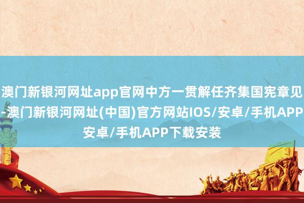 澳门新银河网址app官网中方一贯解任齐集国宪章见解和原则-澳门新银河网址(中国)官方网站IOS/安卓/手机APP下载安装