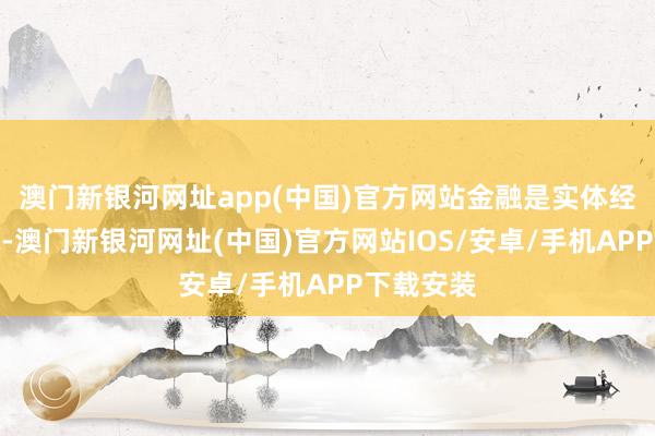 澳门新银河网址app(中国)官方网站金融是实体经济的血脉-澳门新银河网址(中国)官方网站IOS/安卓/手机APP下载安装