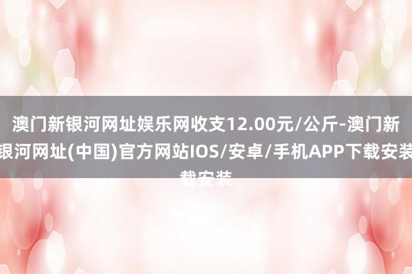 澳门新银河网址娱乐网收支12.00元/公斤-澳门新银河网址(中国)官方网站IOS/安卓/手机APP下载安装