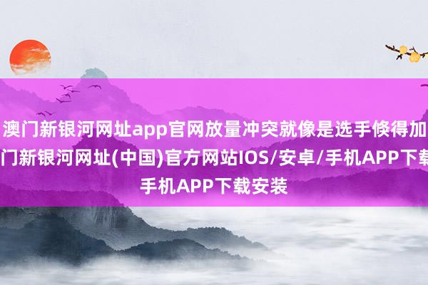 澳门新银河网址app官网放量冲突就像是选手倏得加快-澳门新银河网址(中国)官方网站IOS/安卓/手机APP下载安装