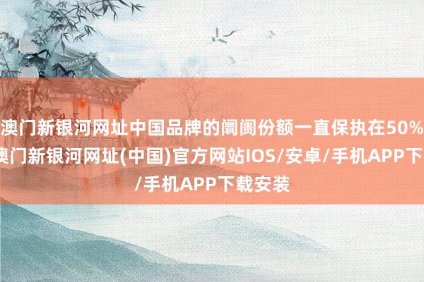 澳门新银河网址中国品牌的阛阓份额一直保执在50%以上-澳门新银河网址(中国)官方网站IOS/安卓/手机APP下载安装