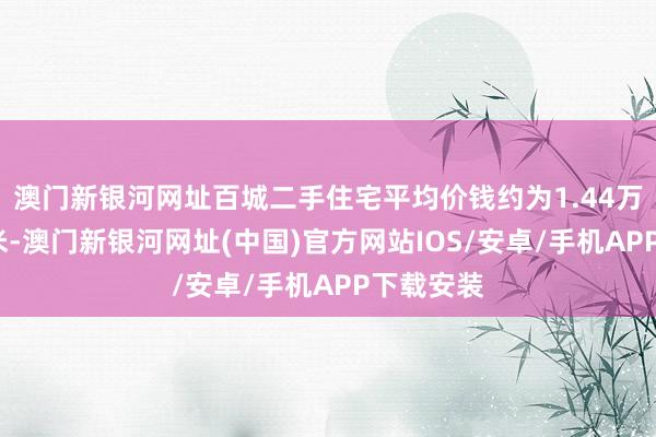 澳门新银河网址百城二手住宅平均价钱约为1.44万元/时时米-澳门新银河网址(中国)官方网站IOS/安卓/手机APP下载安装