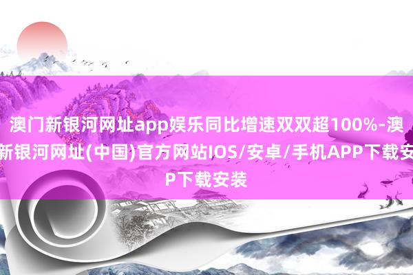 澳门新银河网址app娱乐同比增速双双超100%-澳门新银河网址(中国)官方网站IOS/安卓/手机APP下载安装