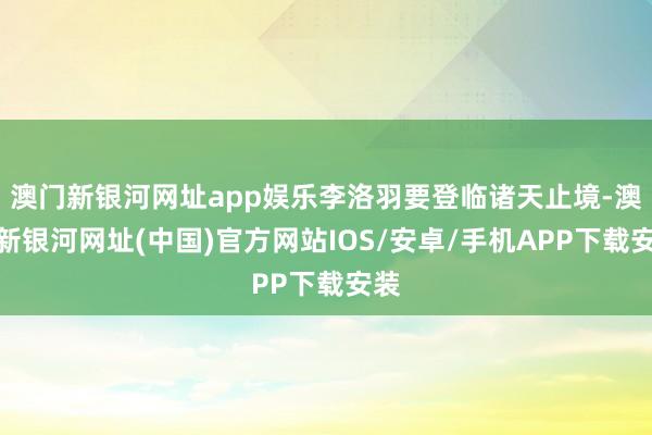 澳门新银河网址app娱乐李洛羽要登临诸天止境-澳门新银河网址(中国)官方网站IOS/安卓/手机APP下载安装