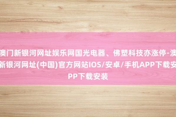 澳门新银河网址娱乐网国光电器、佛塑科技亦涨停-澳门新银河网址(中国)官方网站IOS/安卓/手机APP下载安装