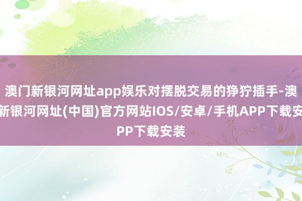 澳门新银河网址app娱乐对摆脱交易的狰狞插手-澳门新银河网址(中国)官方网站IOS/安卓/手机APP下载安装