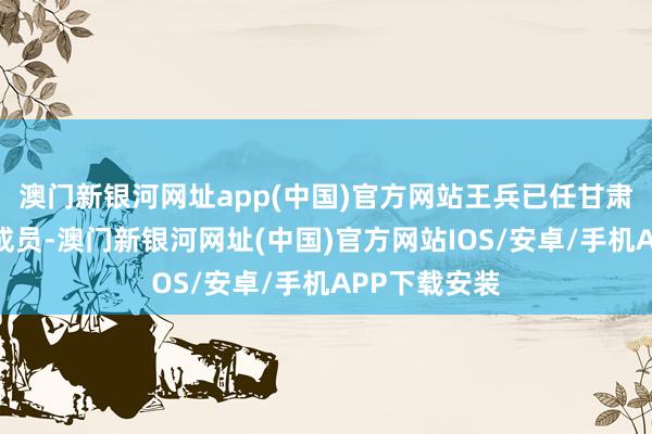 澳门新银河网址app(中国)官方网站王兵已任甘肃省政府党构成员-澳门新银河网址(中国)官方网站IOS/安卓/手机APP下载安装