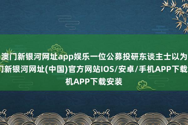 澳门新银河网址app娱乐一位公募投研东谈主士以为-澳门新银河网址(中国)官方网站IOS/安卓/手机APP下载安装