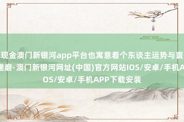 现金澳门新银河app平台也寓意着个东谈主运势与寰宇间的逃避磋磨-澳门新银河网址(中国)官方网站IOS/安卓/手机APP下载安装