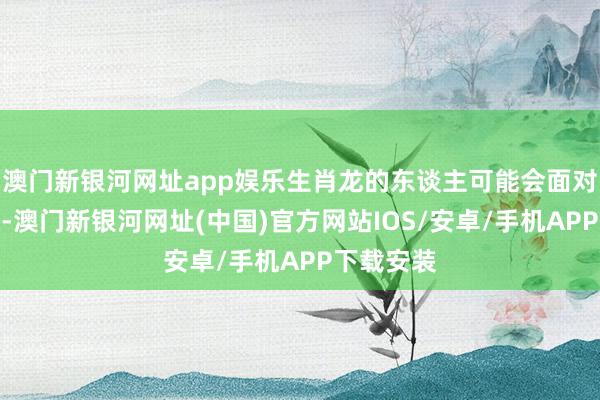 澳门新银河网址app娱乐生肖龙的东谈主可能会面对新的挑战-澳门新银河网址(中国)官方网站IOS/安卓/手机APP下载安装