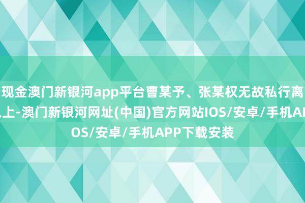 现金澳门新银河app平台曹某予、张某权无故私行离岗达15天以上-澳门新银河网址(中国)官方网站IOS/安卓/手机APP下载安装