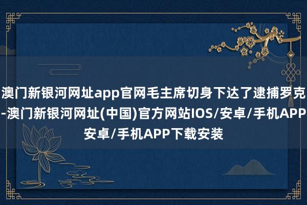 澳门新银河网址app官网毛主席切身下达了逮捕罗克绍的密令-澳门新银河网址(中国)官方网站IOS/安卓/手机APP下载安装