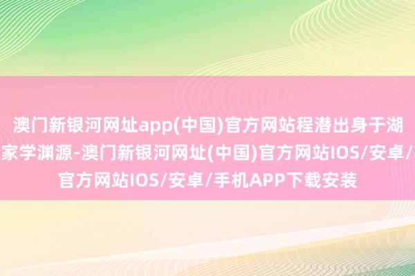 澳门新银河网址app(中国)官方网站程潜出身于湖南省湘阴县的一个家学渊源-澳门新银河网址(中国)官方网站IOS/安卓/手机APP下载安装