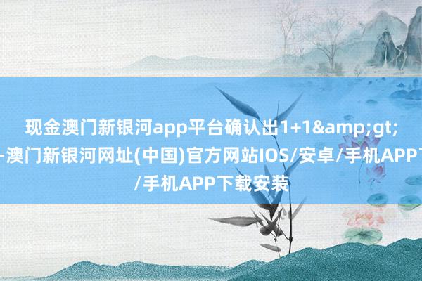 现金澳门新银河app平台确认出1+1&gt;2的效果-澳门新银河网址(中国)官方网站IOS/安卓/手机APP下载安装