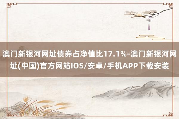 澳门新银河网址债券占净值比17.1%-澳门新银河网址(中国)官方网站IOS/安卓/手机APP下载安装