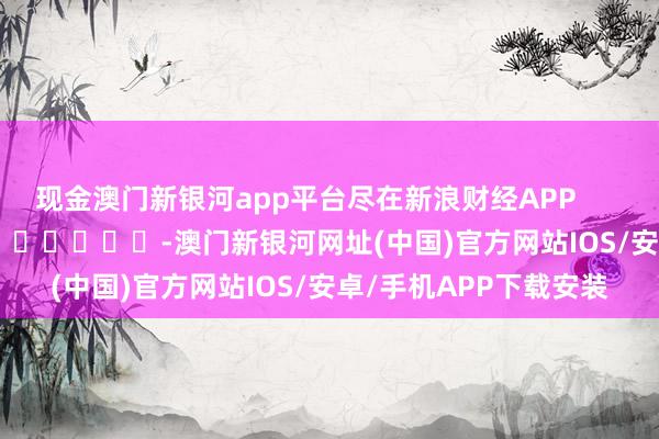 现金澳门新银河app平台尽在新浪财经APP            													-澳门新银河网址(中国)官方网站IOS/安卓/手机APP下载安装