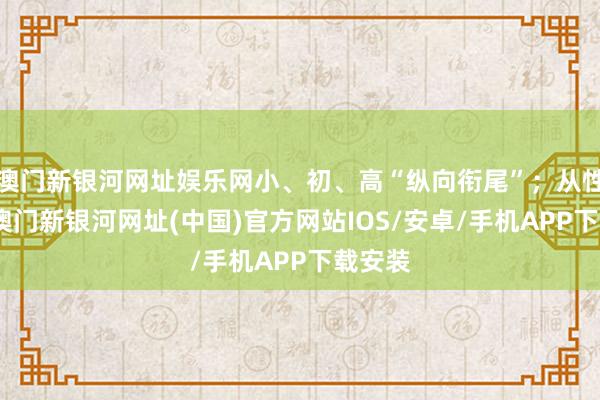 澳门新银河网址娱乐网小、初、高“纵向衔尾”；从性质上-澳门新银河网址(中国)官方网站IOS/安卓/手机APP下载安装