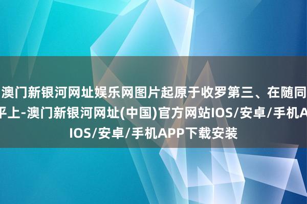 澳门新银河网址娱乐网图片起原于收罗第三、在随同与酬酢的天平上-澳门新银河网址(中国)官方网站IOS/安卓/手机APP下载安装