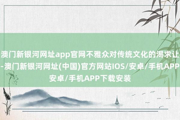 澳门新银河网址app官网不雅众对传统文化的渴求让我很感动-澳门新银河网址(中国)官方网站IOS/安卓/手机APP下载安装