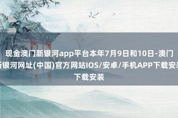 现金澳门新银河app平台本年7月9日和10日-澳门新银河网址(中国)官方网站IOS/安卓/手机APP下载安装