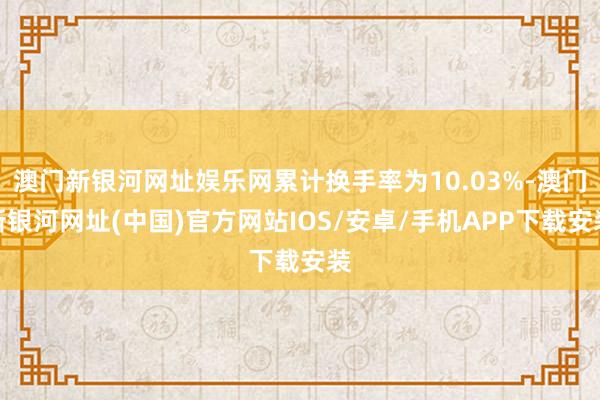 澳门新银河网址娱乐网累计换手率为10.03%-澳门新银河网址(中国)官方网站IOS/安卓/手机APP下载安装