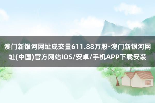 澳门新银河网址成交量611.88万股-澳门新银河网址(中国)官方网站IOS/安卓/手机APP下载安装