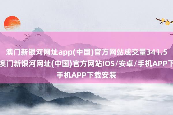 澳门新银河网址app(中国)官方网站成交量341.53万股-澳门新银河网址(中国)官方网站IOS/安卓/手机APP下载安装