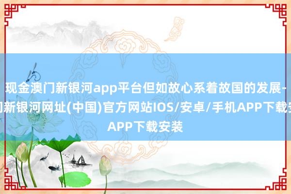 现金澳门新银河app平台但如故心系着故国的发展-澳门新银河网址(中国)官方网站IOS/安卓/手机APP下载安装