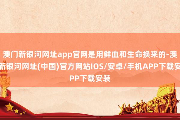 澳门新银河网址app官网是用鲜血和生命换来的-澳门新银河网址(中国)官方网站IOS/安卓/手机APP下载安装