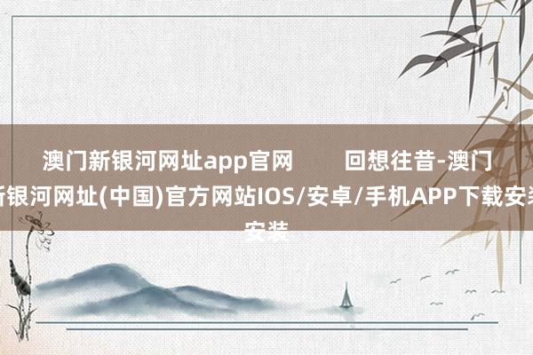 澳门新银河网址app官网        回想往昔-澳门新银河网址(中国)官方网站IOS/安卓/手机APP下载安装