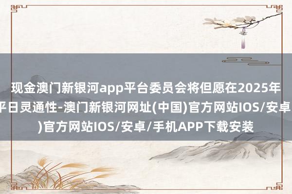 现金澳门新银河app平台委员会将但愿在2025年保捏其战略遴荐的平日灵通性-澳门新银河网址(中国)官方网站IOS/安卓/手机APP下载安装