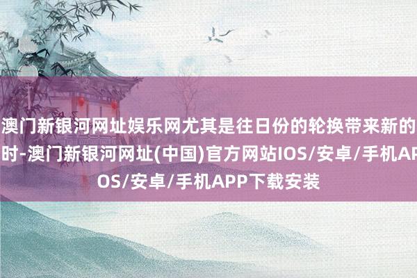 澳门新银河网址娱乐网尤其是往日份的轮换带来新的契机和挑战时-澳门新银河网址(中国)官方网站IOS/安卓/手机APP下载安装