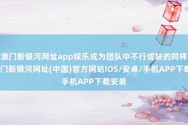 澳门新银河网址app娱乐成为团队中不行或缺的同样者-澳门新银河网址(中国)官方网站IOS/安卓/手机APP下载安装